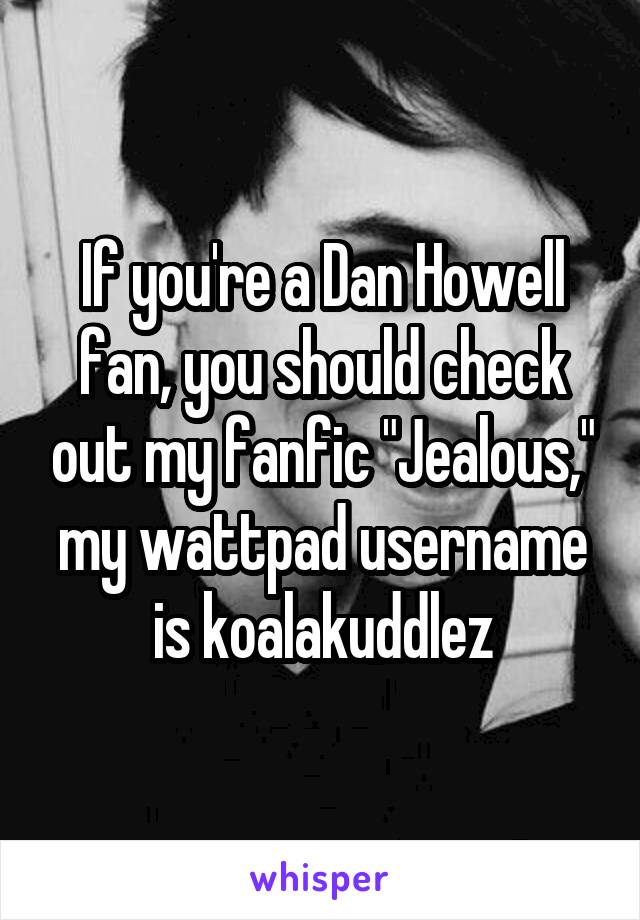 If you're a Dan Howell fan, you should check out my fanfic "Jealous," my wattpad username is koalakuddlez