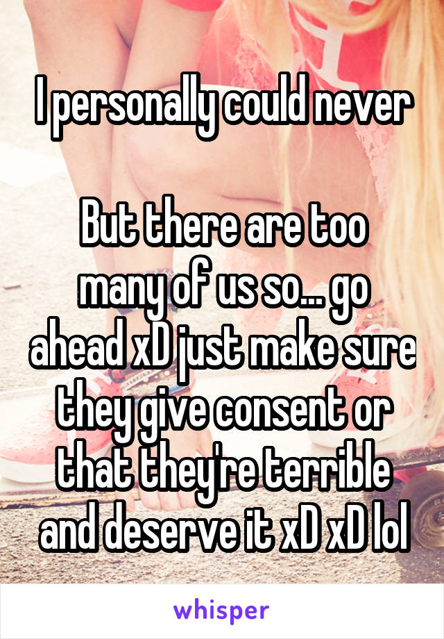 I personally could never

But there are too many of us so... go ahead xD just make sure they give consent or that they're terrible and deserve it xD xD lol