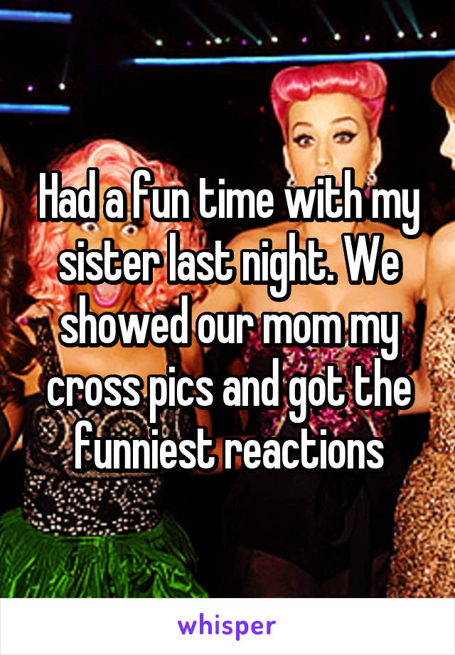 Had a fun time with my sister last night. We showed our mom my cross pics and got the funniest reactions