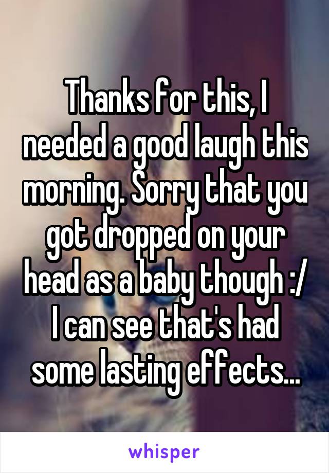 Thanks for this, I needed a good laugh this morning. Sorry that you got dropped on your head as a baby though :/ I can see that's had some lasting effects...