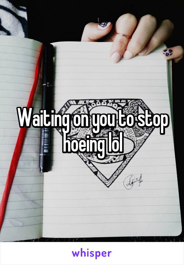 Waiting on you to stop hoeing lol