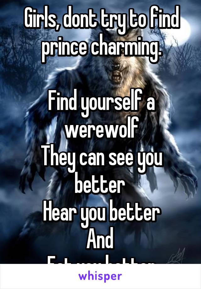 Girls, dont try to find prince charming.

Find yourself a werewolf
They can see you better 
Hear you better
And 
Eat you better