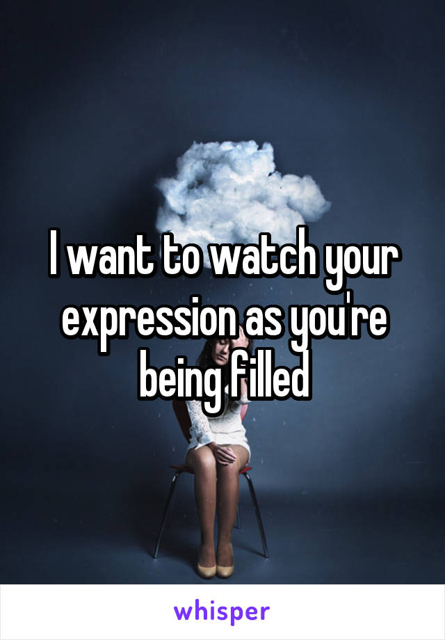 I want to watch your expression as you're being filled