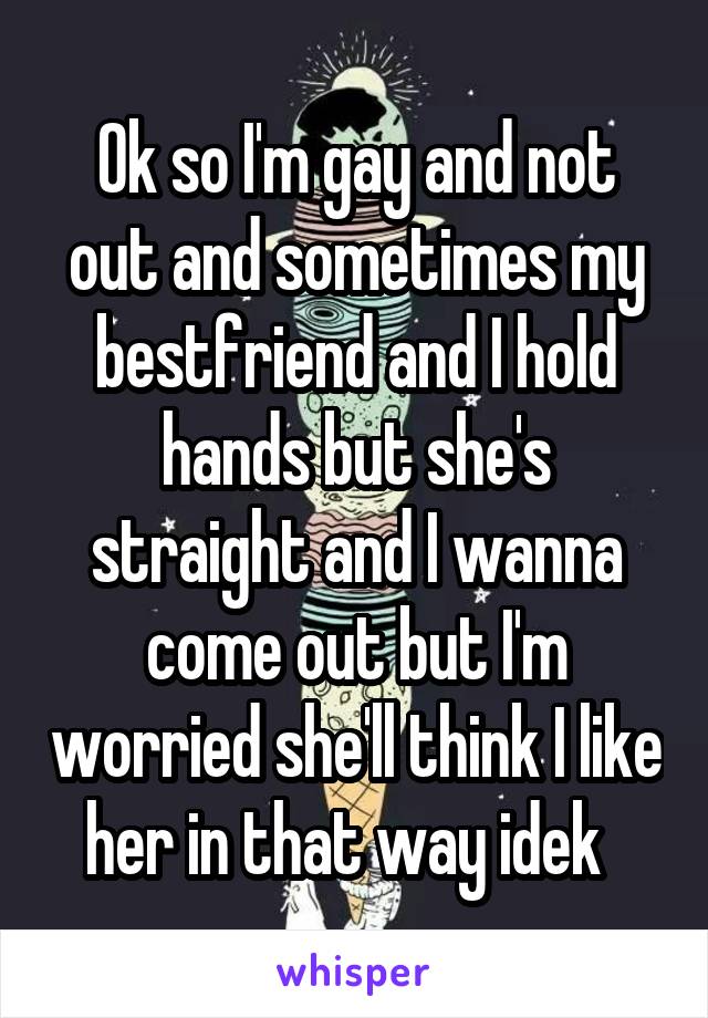 Ok so I'm gay and not out and sometimes my bestfriend and I hold hands but she's straight and I wanna come out but I'm worried she'll think I like her in that way idek  