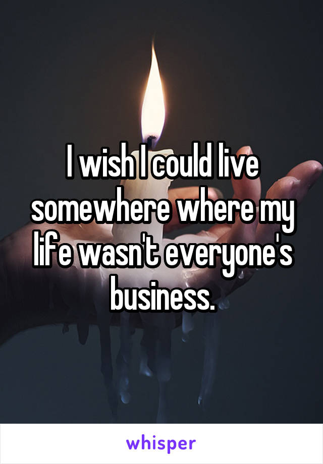 I wish I could live somewhere where my life wasn't everyone's business.