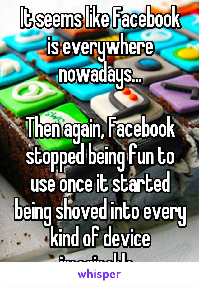 It seems like Facebook is everywhere nowadays...

Then again, Facebook stopped being fun to use once it started being shoved into every kind of device imaginable. 