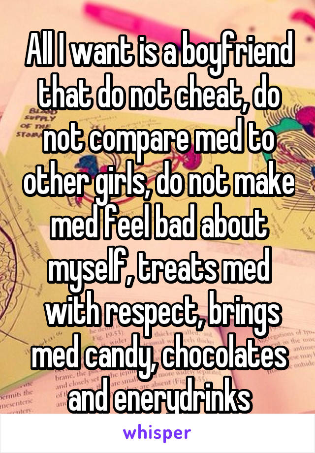 All I want is a boyfriend that do not cheat, do not compare med to other girls, do not make med feel bad about myself, treats med
 with respect, brings med candy, chocolates and enerydrinks