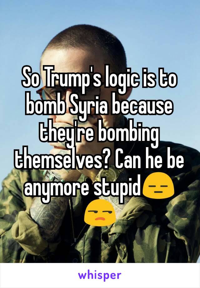 So Trump's logic is to bomb Syria because they're bombing themselves? Can he be anymore stupid😑  😒