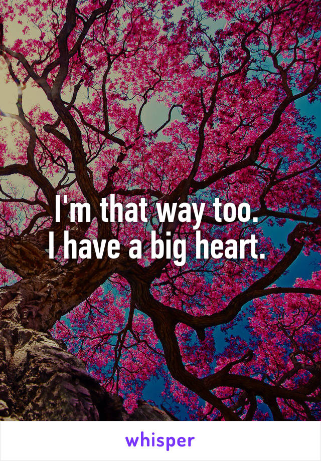 I'm that way too. 
I have a big heart. 