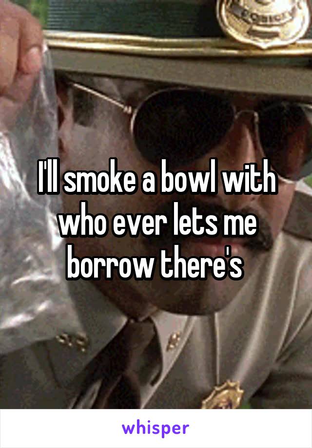 I'll smoke a bowl with who ever lets me borrow there's 