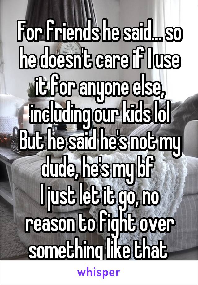 For friends he said... so he doesn't care if I use it for anyone else, including our kids lol
But he said he's not my dude, he's my bf 
I just let it go, no reason to fight over something like that 