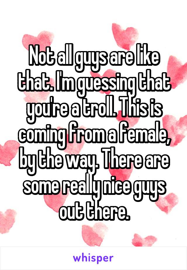 Not all guys are like that. I'm guessing that you're a troll. This is coming from a female, by the way. There are some really nice guys out there.