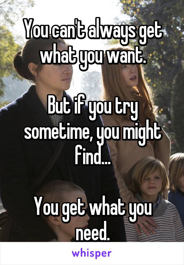 You can't always get what you want.

But if you try sometime, you might find...

You get what you need.