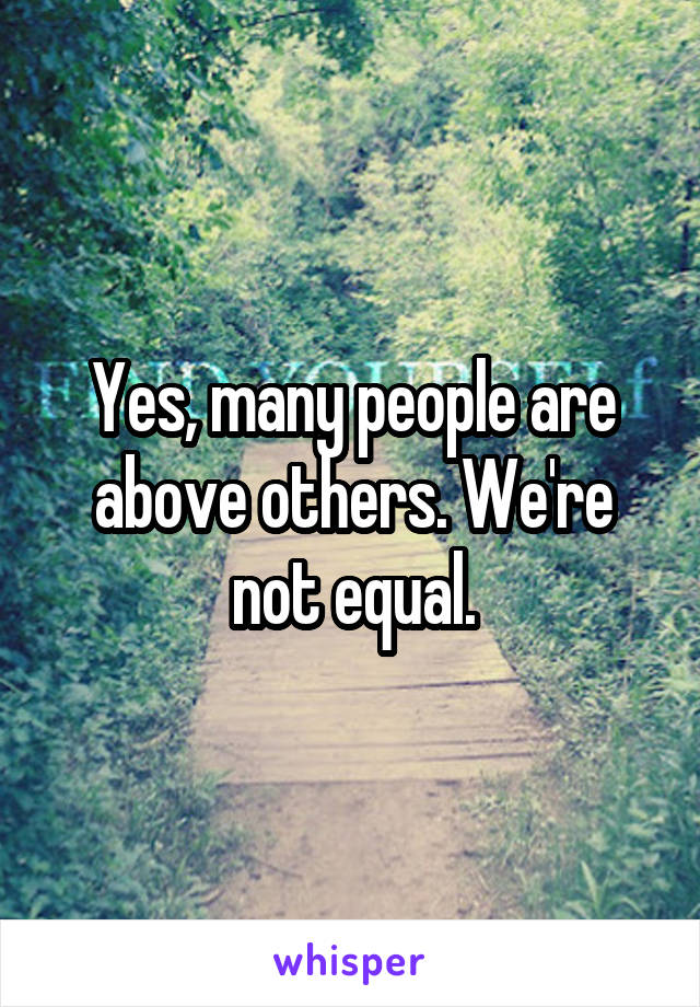 Yes, many people are above others. We're not equal.