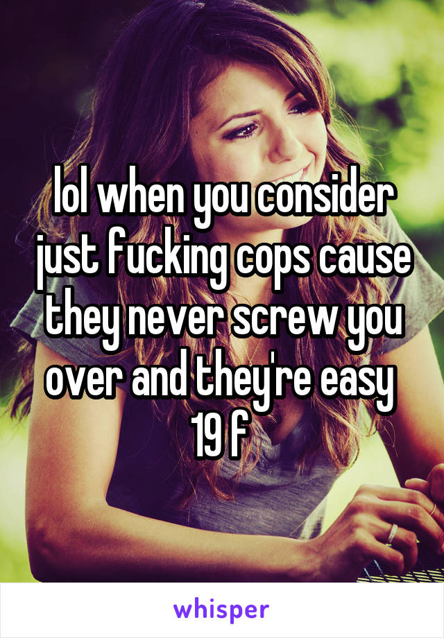 lol when you consider just fucking cops cause they never screw you over and they're easy 
19 f 