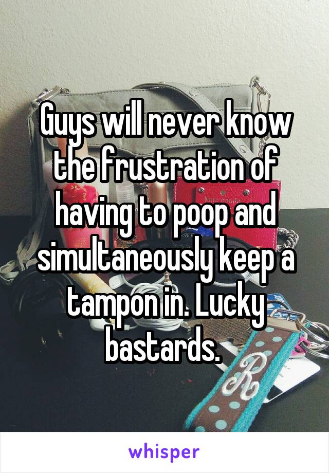 Guys will never know the frustration of having to poop and simultaneously keep a tampon in. Lucky bastards. 