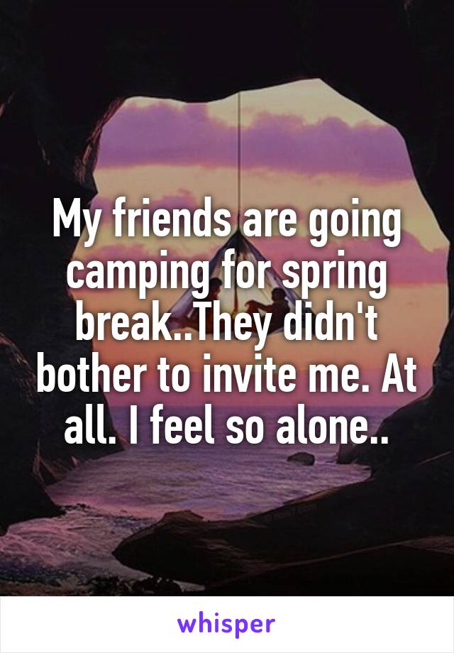 My friends are going camping for spring break..They didn't bother to invite me. At all. I feel so alone..