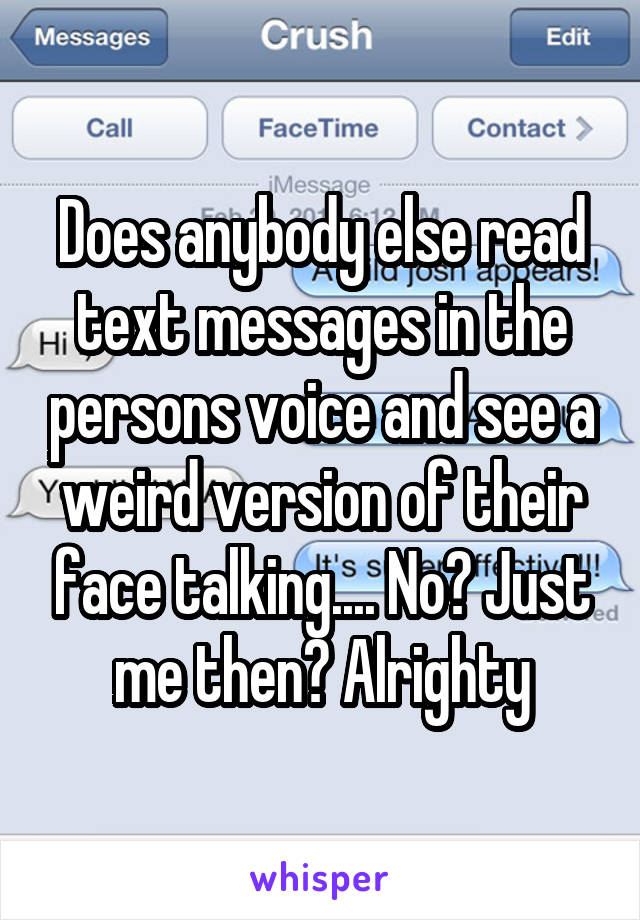 Does anybody else read text messages in the persons voice and see a weird version of their face talking.... No? Just me then? Alrighty