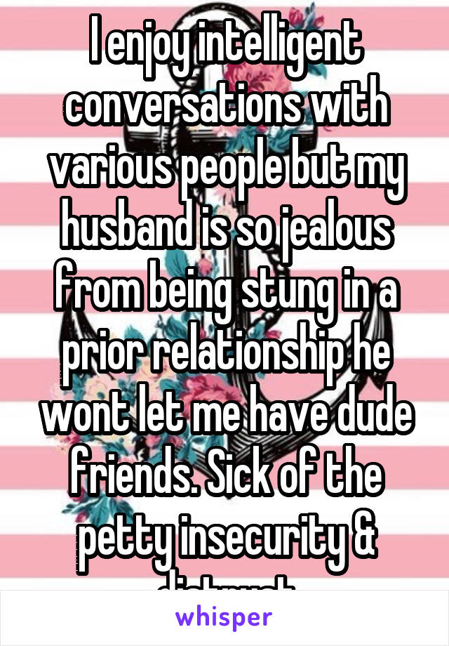 I enjoy intelligent conversations with various people but my husband is so jealous from being stung in a prior relationship he wont let me have dude friends. Sick of the petty insecurity & distrust