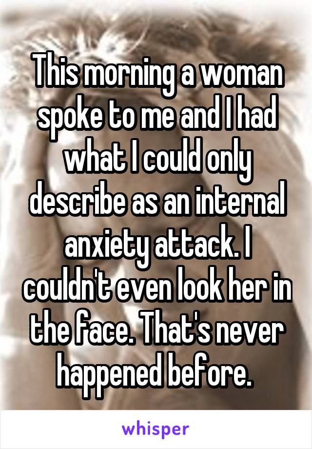 This morning a woman spoke to me and I had what I could only describe as an internal anxiety attack. I couldn't even look her in the face. That's never happened before. 