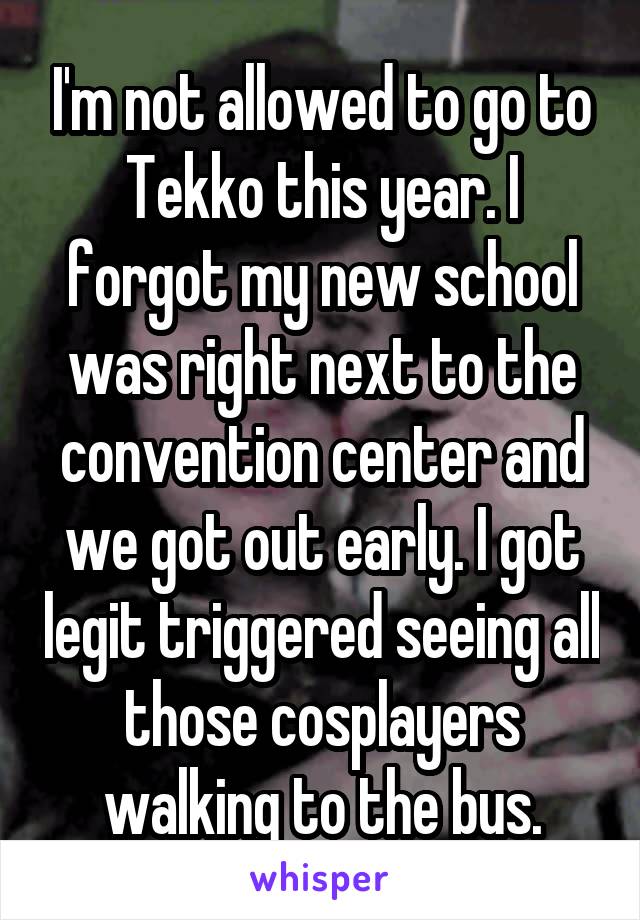 I'm not allowed to go to Tekko this year. I forgot my new school was right next to the convention center and we got out early. I got legit triggered seeing all those cosplayers walking to the bus.