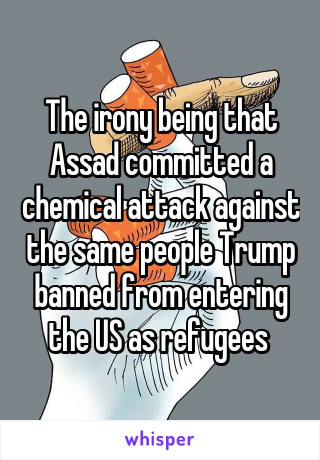 The irony being that Assad committed a chemical attack against the same people Trump banned from entering the US as refugees 