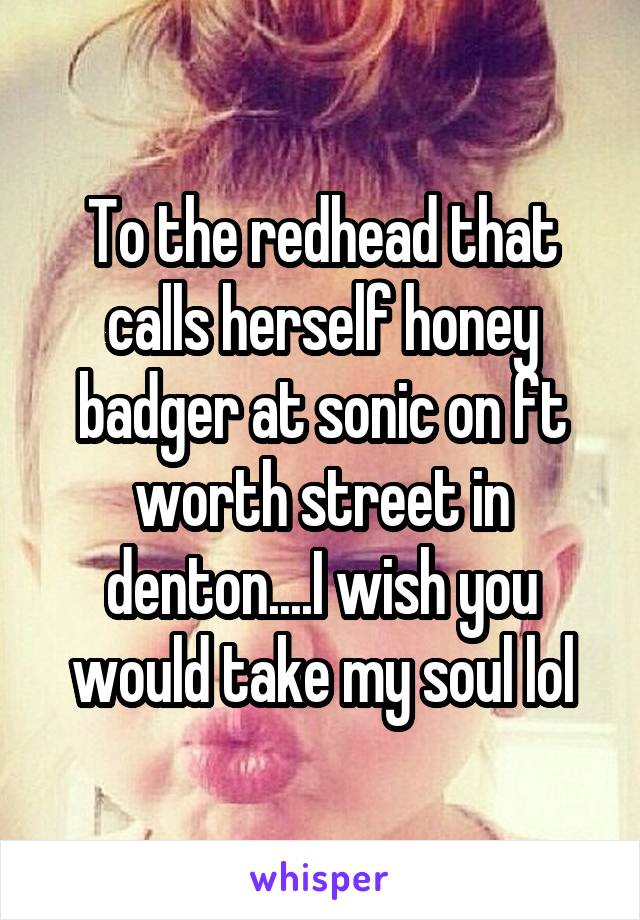 To the redhead that calls herself honey badger at sonic on ft worth street in denton....I wish you would take my soul lol