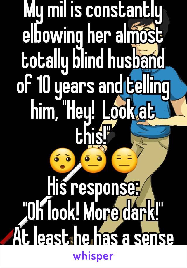 My mil is constantly elbowing her almost totally blind husband of 10 years and telling him, "Hey!  Look at this!"
😯😐😑
His response:
"Oh look! More dark!"
At least he has a sense of humor! Lol