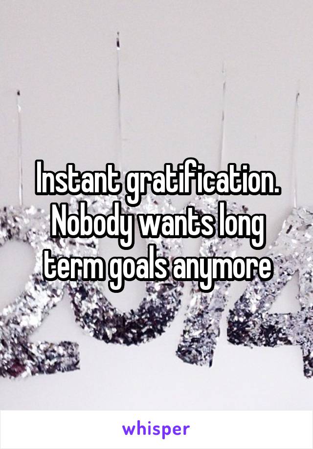 Instant gratification. Nobody wants long term goals anymore