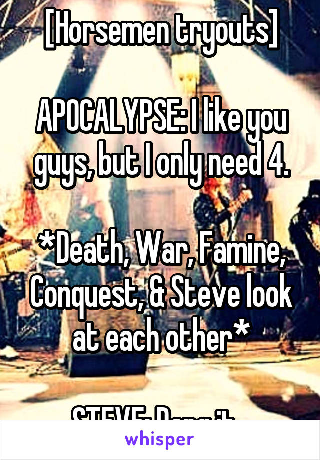 [Horsemen tryouts]

APOCALYPSE: I like you guys, but I only need 4.

*Death, War, Famine, Conquest, & Steve look at each other*

STEVE: Dang it...