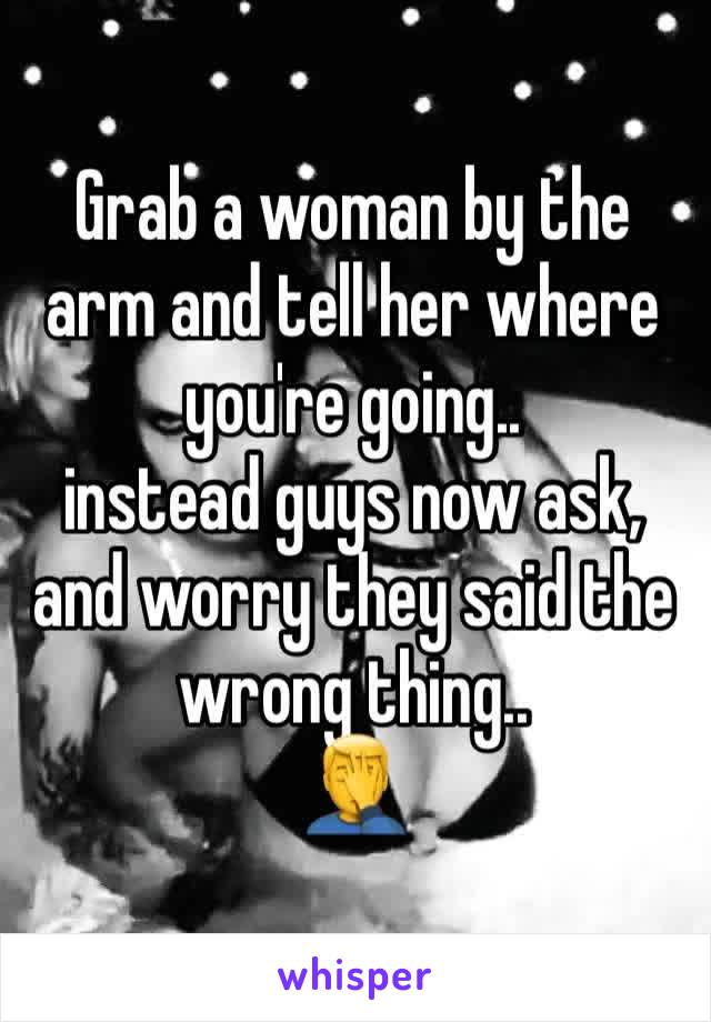 Grab a woman by the arm and tell her where you're going.. 
instead guys now ask, and worry they said the wrong thing..
🤦‍♂️ 