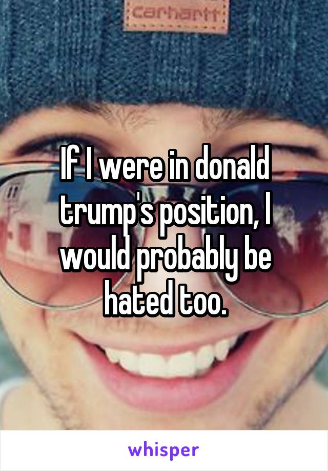 If I were in donald trump's position, I would probably be hated too.