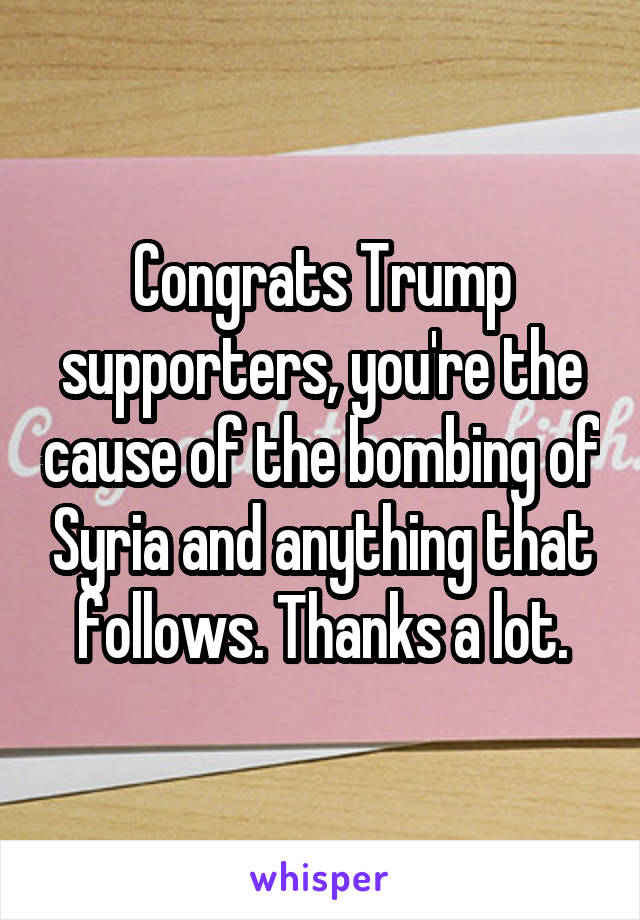 Congrats Trump supporters, you're the cause of the bombing of Syria and anything that follows. Thanks a lot.