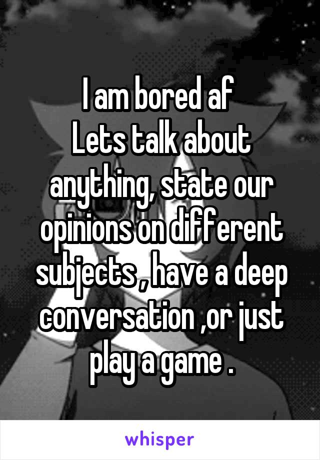 I am bored af 
Lets talk about anything, state our opinions on different subjects , have a deep conversation ,or just play a game .