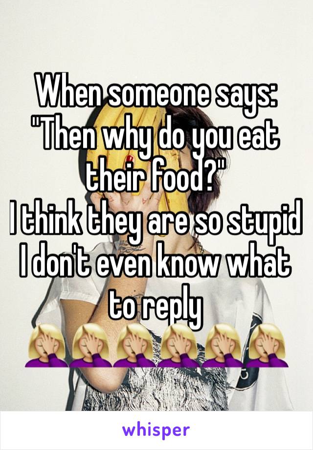 When someone says:
"Then why do you eat their food?" 
I think they are so stupid I don't even know what to reply
🤦🏼‍♀️🤦🏼‍♀️🤦🏼‍♀️🤦🏼‍♀️🤦🏼‍♀️🤦🏼‍♀️