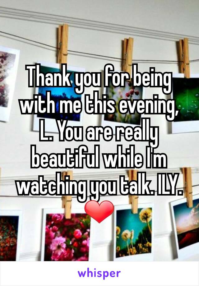 Thank you for being with me this evening, L. You are really beautiful while I'm watching you talk. ILY. ❤