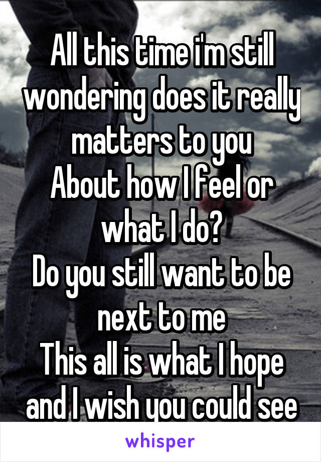 All this time i'm still wondering does it really matters to you
About how I feel or what I do?
Do you still want to be next to me
This all is what I hope and I wish you could see