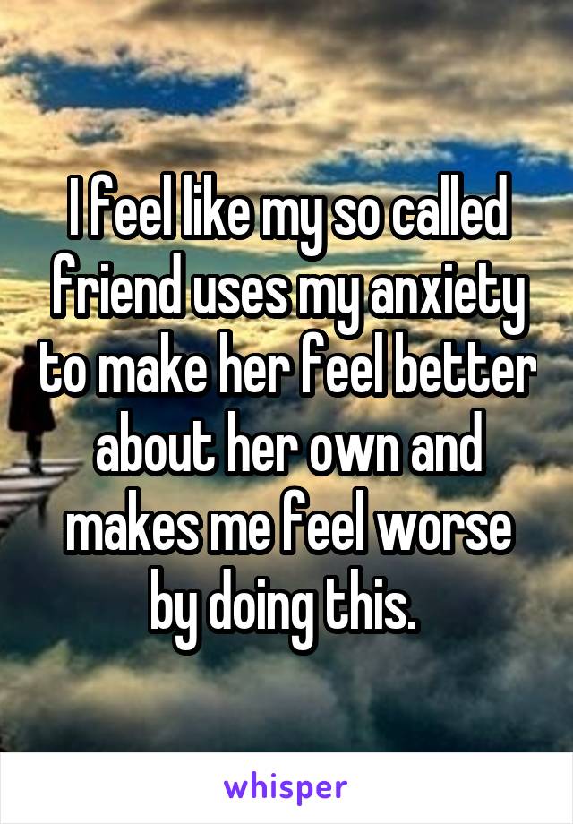 I feel like my so called friend uses my anxiety to make her feel better about her own and makes me feel worse by doing this. 