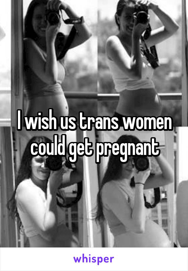 I wish us trans women could get pregnant