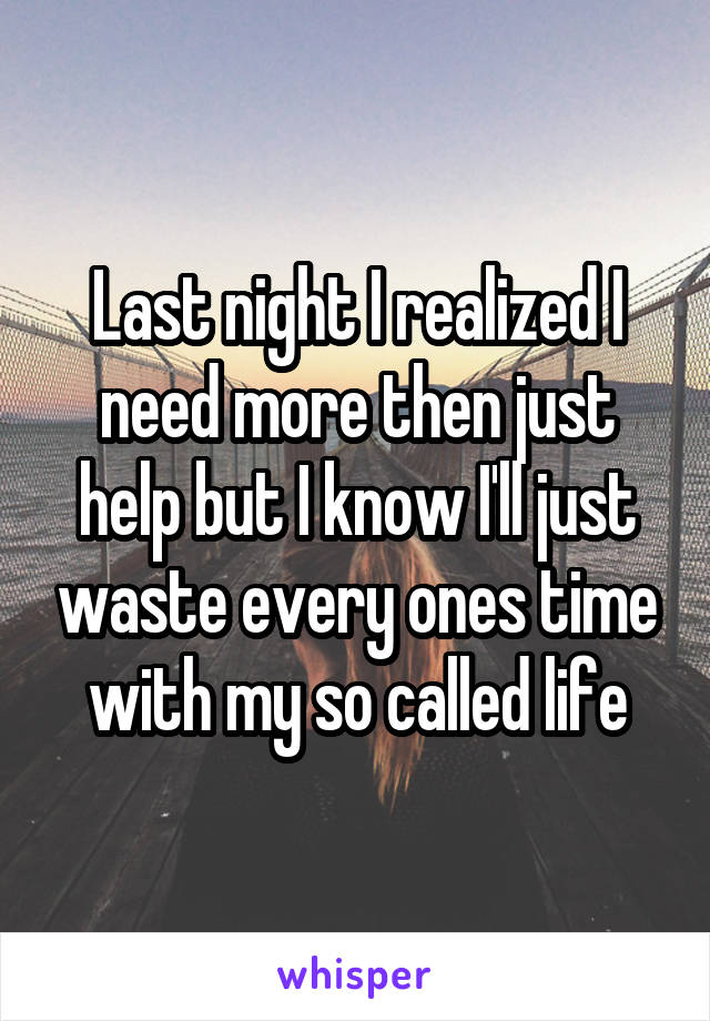 Last night I realized I need more then just help but I know I'll just waste every ones time with my so called life