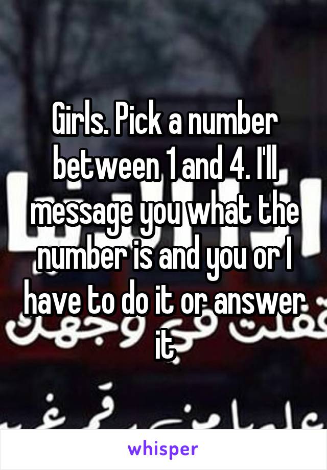 Girls. Pick a number between 1 and 4. I'll message you what the number is and you or I have to do it or answer it