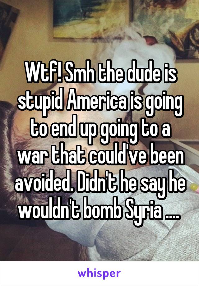 Wtf! Smh the dude is stupid America is going to end up going to a war that could've been avoided. Didn't he say he wouldn't bomb Syria .... 