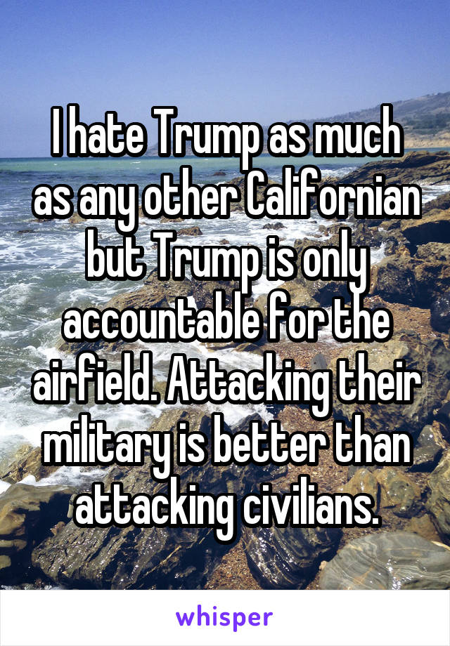 I hate Trump as much as any other Californian but Trump is only accountable for the airfield. Attacking their military is better than attacking civilians.