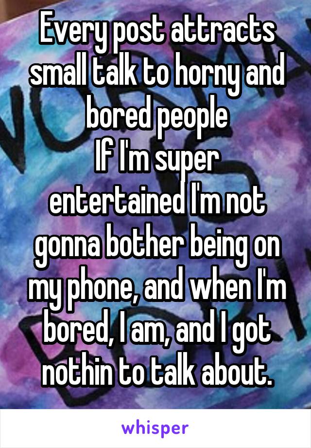 Every post attracts small talk to horny and bored people
If I'm super entertained I'm not gonna bother being on my phone, and when I'm bored, I am, and I got nothin to talk about.
