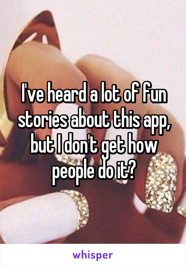 I've heard a lot of fun stories about this app, but I don't get how people do it?