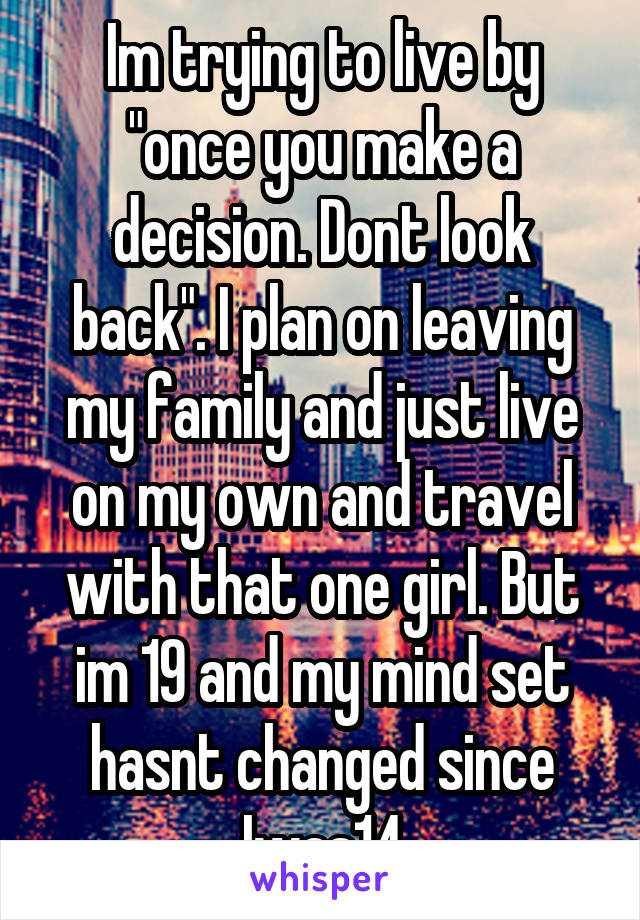 Im trying to live by "once you make a decision. Dont look back". I plan on leaving my family and just live on my own and travel with that one girl. But im 19 and my mind set hasnt changed since Iwas14