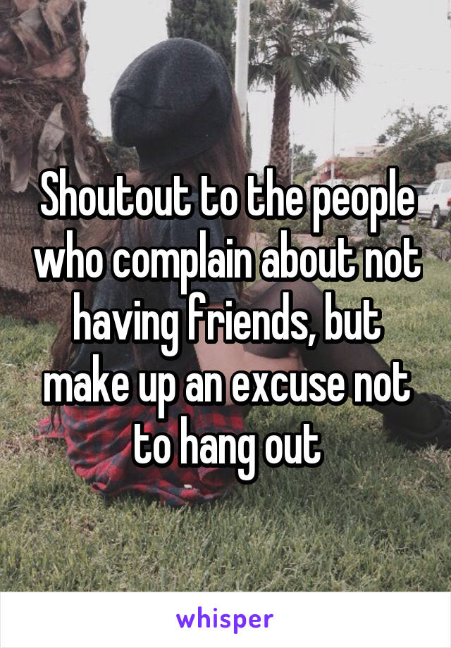 Shoutout to the people who complain about not having friends, but make up an excuse not to hang out