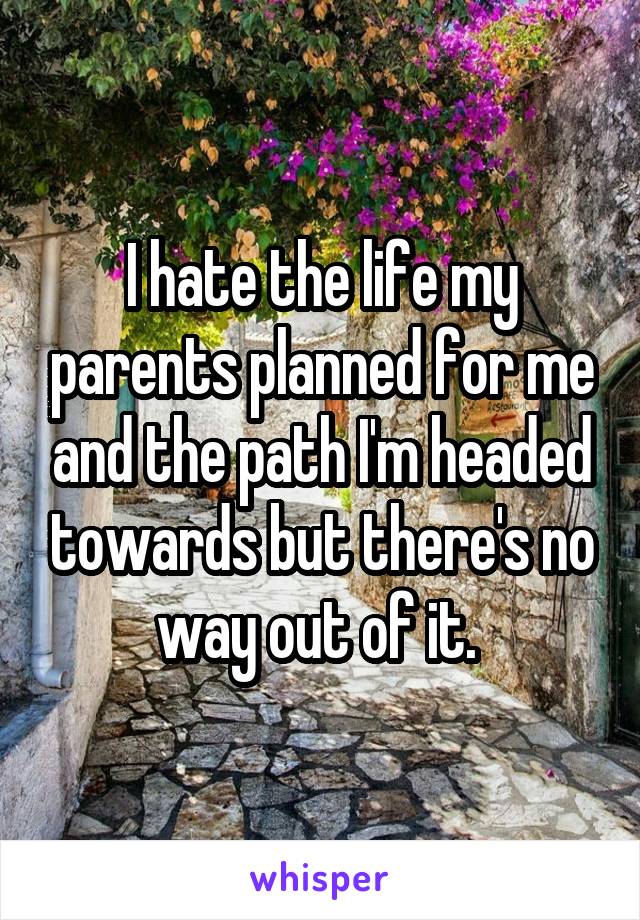 I hate the life my parents planned for me and the path I'm headed towards but there's no way out of it. 