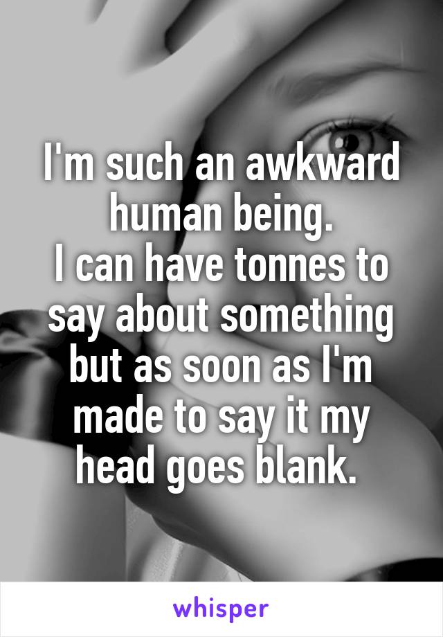 I'm such an awkward human being.
I can have tonnes to say about something but as soon as I'm made to say it my head goes blank. 