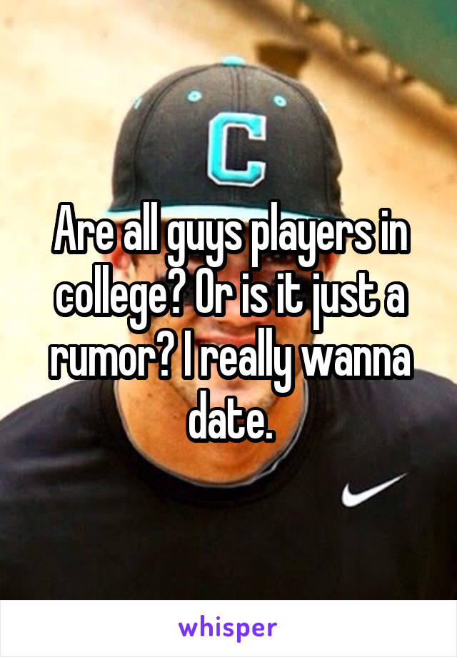 Are all guys players in college? Or is it just a rumor? I really wanna date.